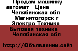 Продам машинку автомат › Цена ­ 8 000 - Челябинская обл., Магнитогорск г. Электро-Техника » Бытовая техника   . Челябинская обл.